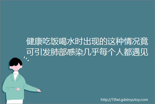 健康吃饭喝水时出现的这种情况竟可引发肺部感染几乎每个人都遇见过